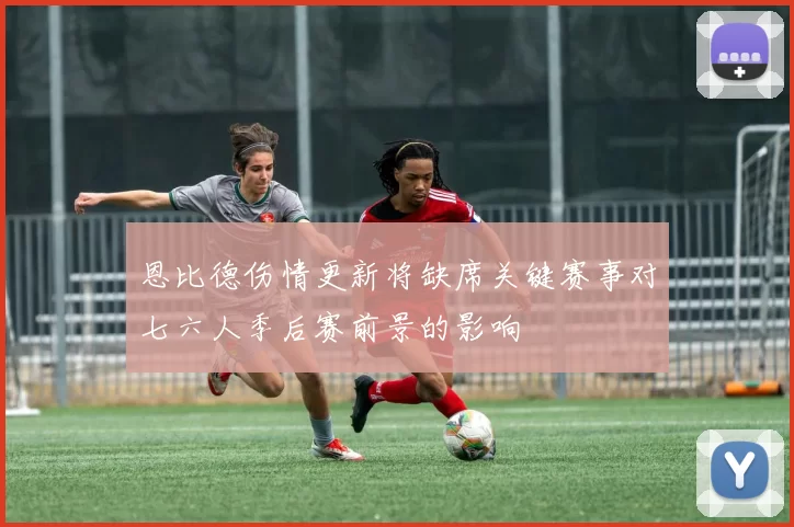 恩比德伤情更新将缺席关键赛事对七六人季后赛前景的影响
