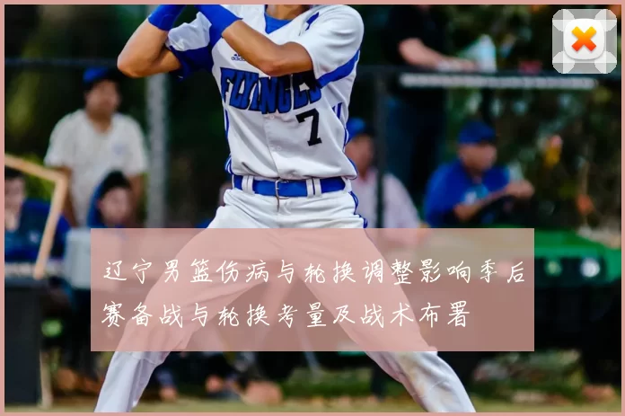 辽宁男篮伤病与轮换调整影响季后赛备战与轮换考量及战术布署