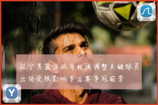 辽宁男篮伤病与轮换调整关键球员出场受限影响季后赛争冠前景