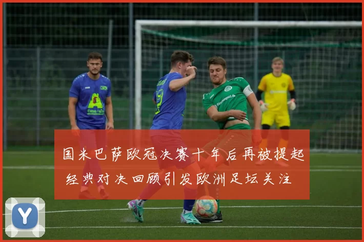 国米巴萨欧冠决赛十年后再被提起 经典对决回顾引发欧洲足坛关注