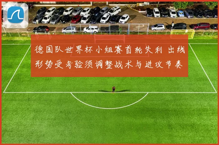 德国队世界杯小组赛首轮失利 出线形势受考验须调整战术与进攻节奏