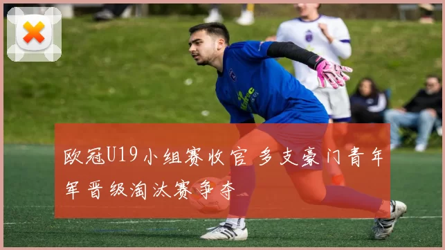 欧冠U19小组赛收官 多支豪门青年军晋级淘汰赛争夺