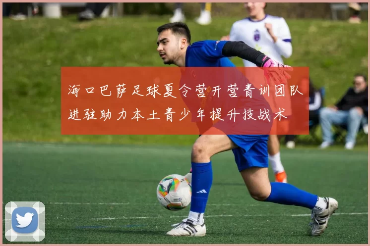 海口巴萨足球夏令营开营青训团队进驻助力本土青少年提升技战术