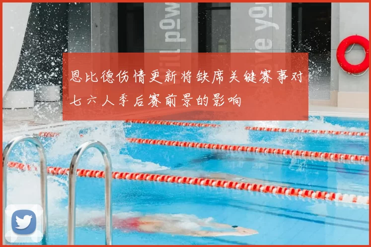 恩比德伤情更新将缺席关键赛事对七六人季后赛前景的影响