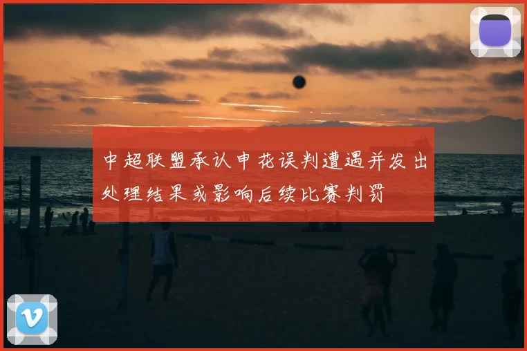 中超联盟承认申花误判遭遇并发出处理结果或影响后续比赛判罚