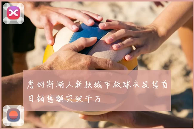 詹姆斯湖人新款城市版球衣发售首日销售额突破千万