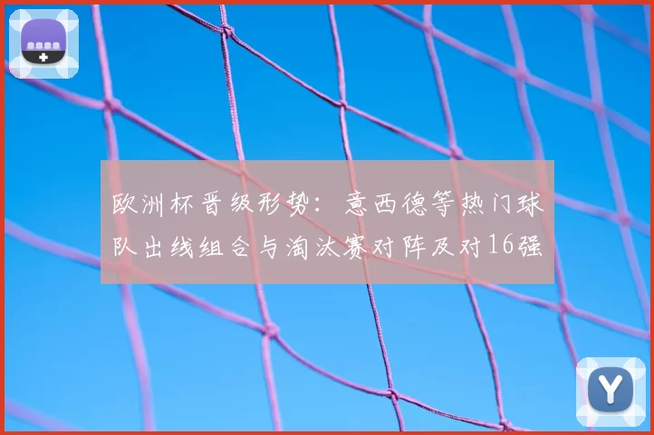 欧洲杯晋级形势：意西德等热门球队出线组合与淘汰赛对阵及对16强影响