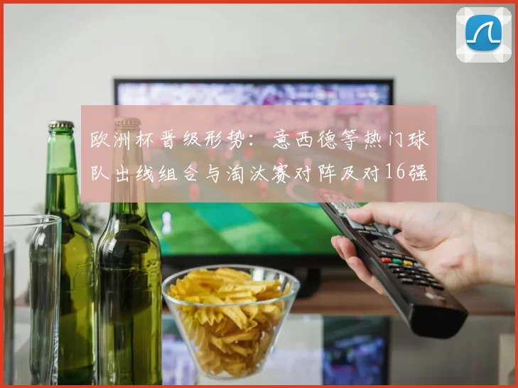 欧洲杯晋级形势：意西德等热门球队出线组合与淘汰赛对阵及对16强影响