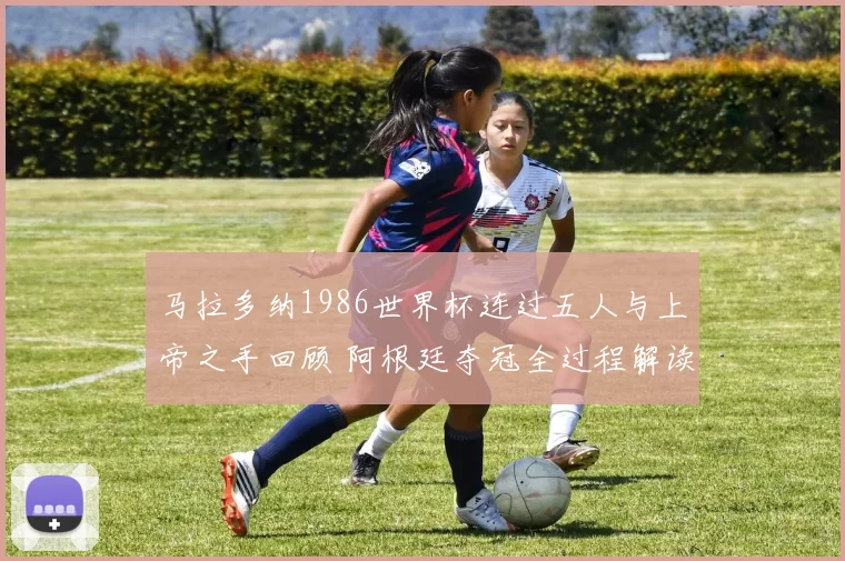 马拉多纳1986世界杯连过五人与上帝之手回顾 阿根廷夺冠全过程解读