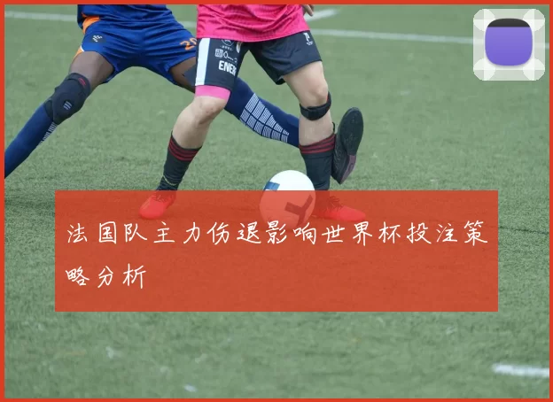 法国队主力伤退影响世界杯投注策略分析