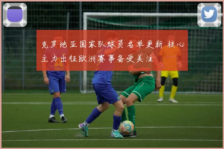 克罗地亚国家队球员名单更新 核心主力出征欧洲赛事备受关注