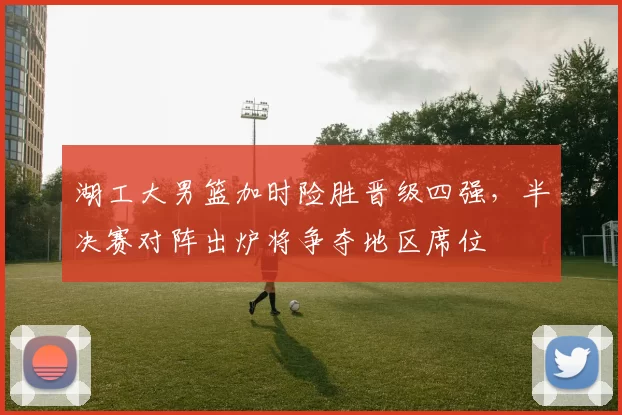 湖工大男篮加时险胜晋级四强，半决赛对阵出炉将争夺地区席位