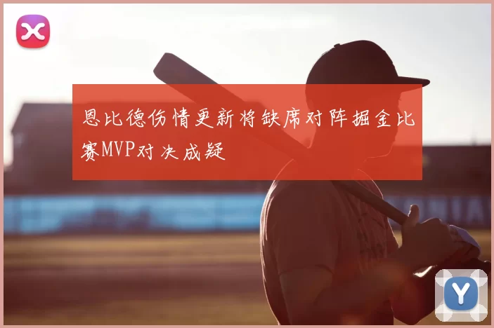 恩比德伤情更新将缺席对阵掘金比赛MVP对决成疑