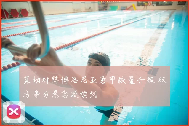 莱切对阵博洛尼亚意甲较量升级 双方争分悬念延续到