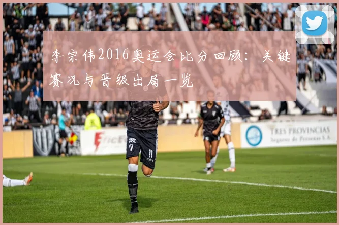 李宗伟2016奥运会比分回顾：关键赛况与晋级出局一览