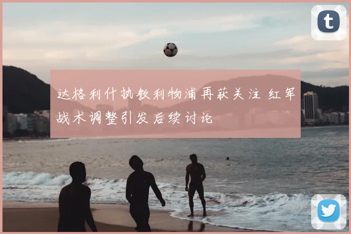 达格利什执教利物浦再获关注 红军战术调整引发后续讨论