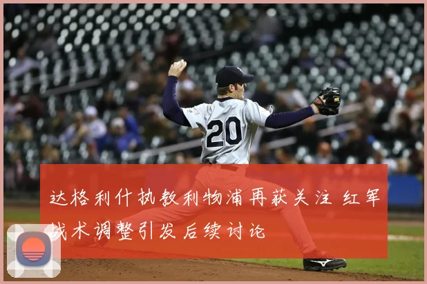 达格利什执教利物浦再获关注 红军战术调整引发后续讨论
