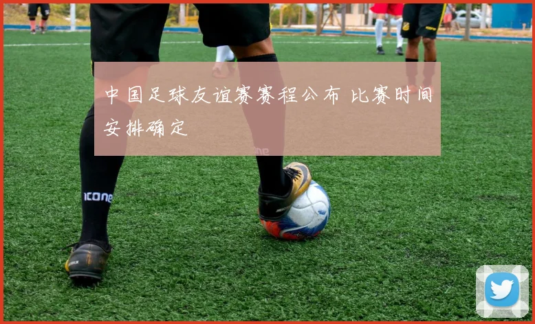 中国足球友谊赛赛程公布 比赛时间安排确定