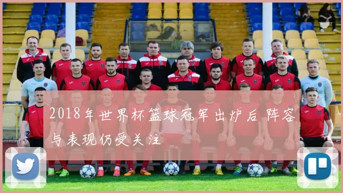 2018年世界杯篮球冠军出炉后 阵容与表现仍受关注