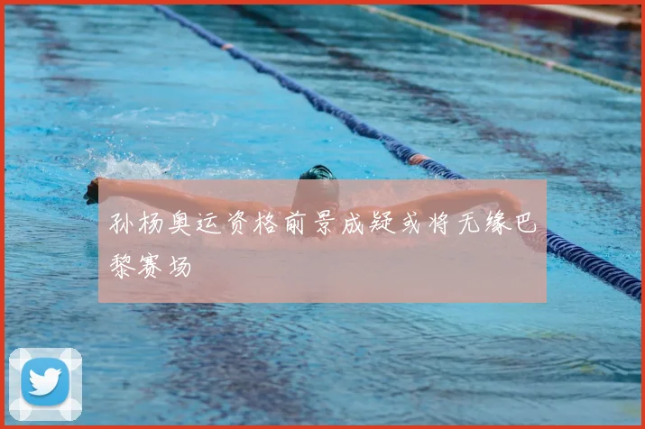 孙杨奥运资格前景成疑或将无缘巴黎赛场
