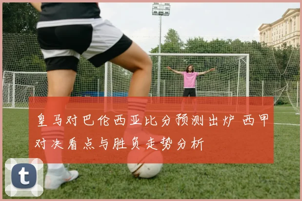 皇马对巴伦西亚比分预测出炉 西甲对决看点与胜负走势分析